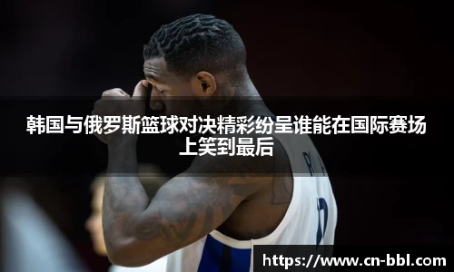 韩国与俄罗斯篮球对决精彩纷呈谁能在国际赛场上笑到最后